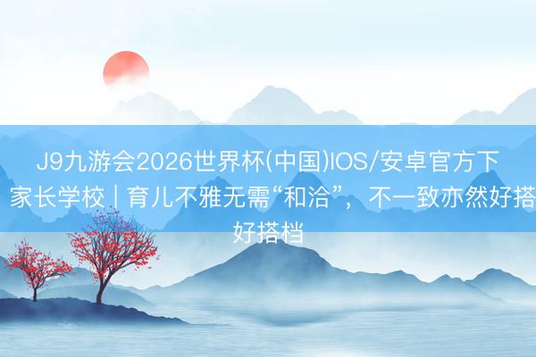 J9九游会2026世界杯(中国)IOS/安卓官方下载 家长学校 | 育儿不雅无需“和洽”，不一致亦然好搭档