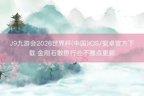 J9九游会2026世界杯(中国)IOS/安卓官方下载 金刚石散热行业不雅点更新