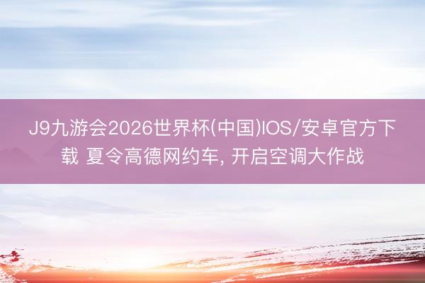 J9九游会2026世界杯(中国)IOS/安卓官方下载 夏令高德网约车， 开启空调大作战