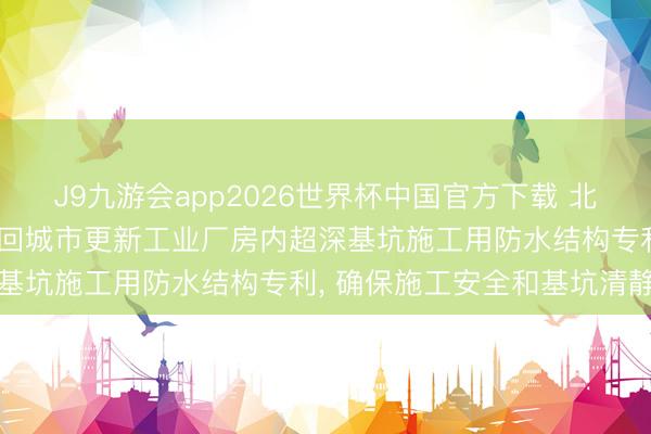 J9九游会app2026世界杯中国官方下载 北京市勘测联想有计划院得回城市更新工业厂房内超深基坑施工用防水结构专利， 确保施工安全和基坑清静