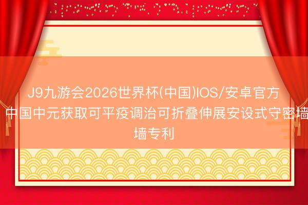 J9九游会2026世界杯(中国)IOS/安卓官方下载 中国中元获取可平疫调治可折叠伸展安设式守密墙专利