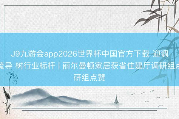 J9九游会app2026世界杯中国官方下载 迎调研疏导 树行业标杆 | 丽尔曼顿家居获省住建厅调研组点赞
