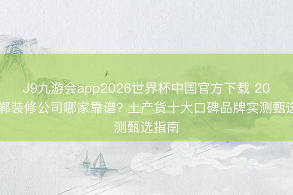 J9九游会app2026世界杯中国官方下载 2026邯郸装修公司哪家靠谱? 土产货十大口碑品牌实测甄选指南