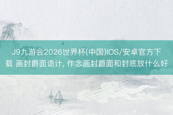 J9九游会2026世界杯(中国)IOS/安卓官方下载 画封爵面诡计， 作念画封爵面和封底放什么好