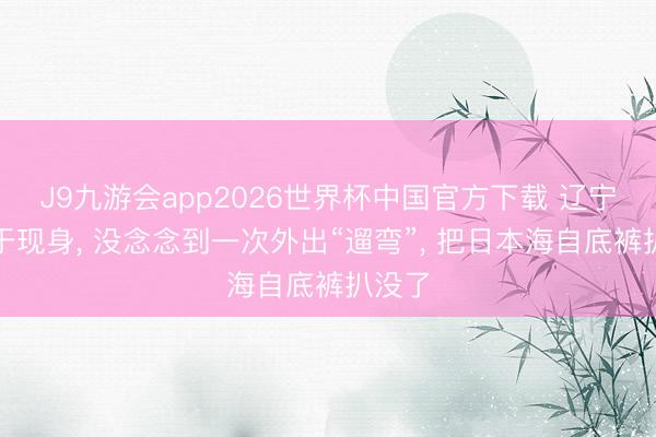 J9九游会app2026世界杯中国官方下载 辽宁舰终于现身， 没念念到一次外出“遛弯”， 把日本海自底裤扒没了