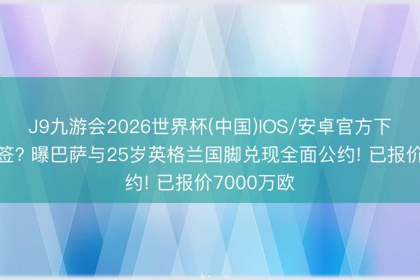 J9九游会2026世界杯(中国)IOS/安卓官方下载 夏窗首签? 曝巴萨与25岁英格兰国脚兑现全面公约! 已报价7000万欧