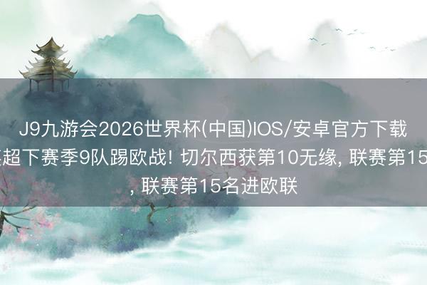 J9九游会2026世界杯(中国)IOS/安卓官方下载 震荡? 英超下赛季9队踢欧战! 切尔西获第10无缘， 联赛第15名进欧联