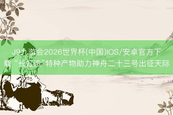 J9九游会2026世界杯(中国)IOS/安卓官方下载 “长虹造”特种产物助力神舟二十三号出征天际
