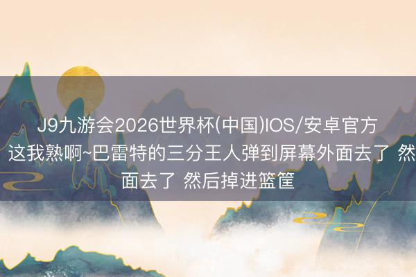 J9九游会2026世界杯(中国)IOS/安卓官方下载 哈利：这我熟啊~巴雷特的三分王人弹到屏幕外面去了 然后掉进篮筐