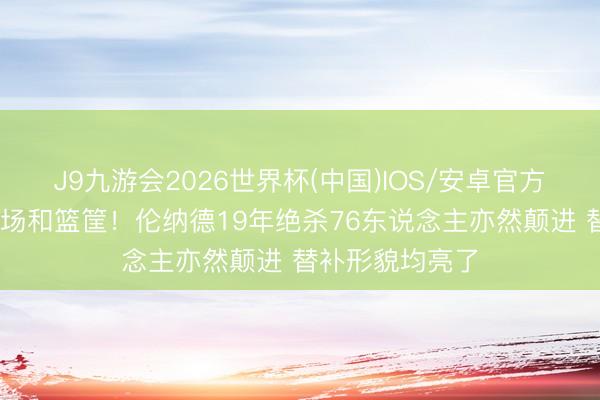 J9九游会2026世界杯(中国)IOS/安卓官方下载 销毁个球场和篮筐！伦纳德19年绝杀76东说念主亦然颠进 替补形貌均亮了
