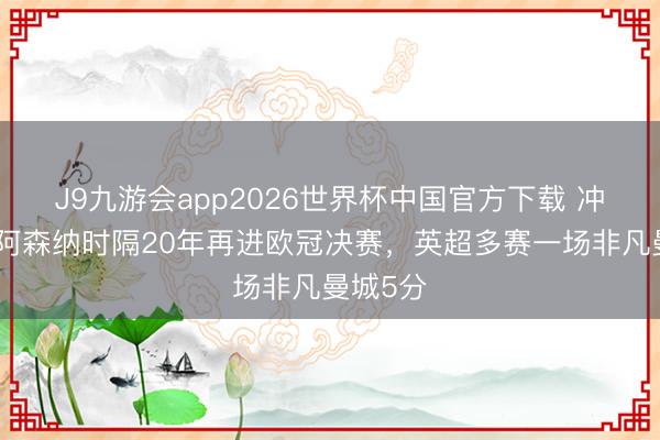 J9九游会app2026世界杯中国官方下载 冲双冠！阿森纳时隔20年再进欧冠决赛，英超多赛一场非凡曼城5分