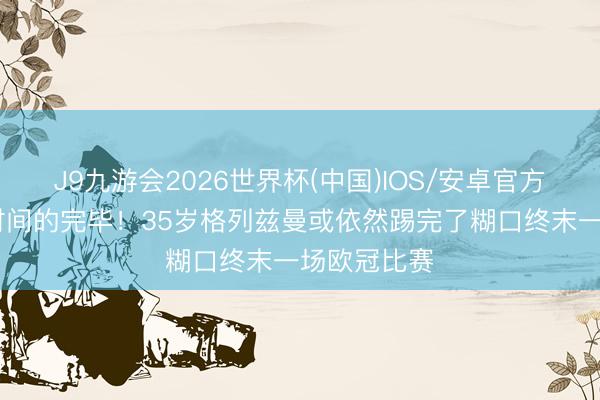 J9九游会2026世界杯(中国)IOS/安卓官方下载 一段时间的完毕！35岁格列兹曼或依然踢完了糊口终末一场欧冠比赛