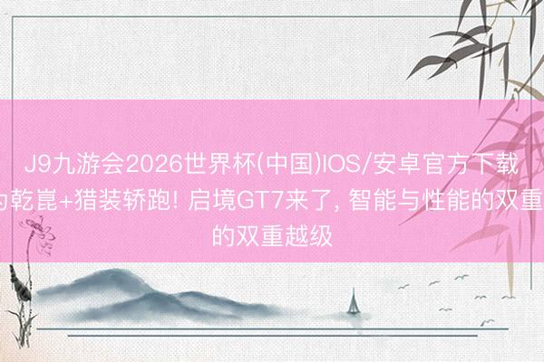 J9九游会2026世界杯(中国)IOS/安卓官方下载 华为乾崑+猎装轿跑! 启境GT7来了， 智能与性能的双重越级