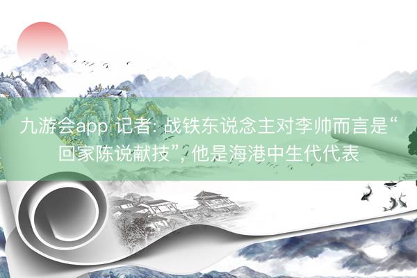 九游会app 记者: 战铁东说念主对李帅而言是“回家陈说献技”， 他是海港中生代代表