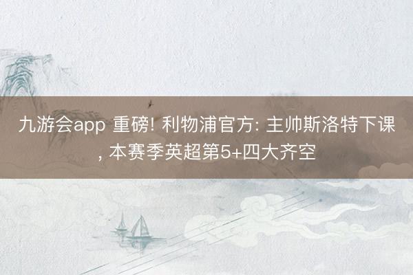 九游会app 重磅! 利物浦官方: 主帅斯洛特下课， 本赛季英超第5+四大齐空