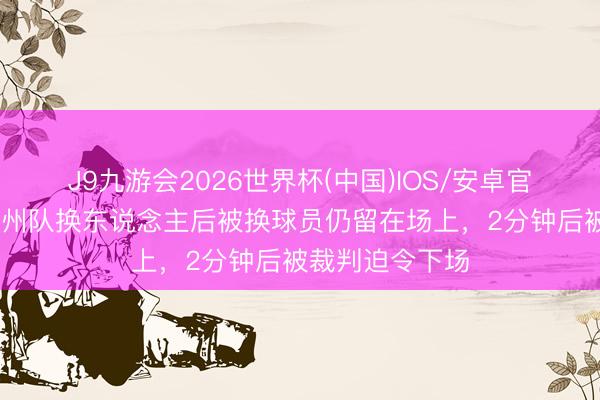 J9九游会2026世界杯(中国)IOS/安卓官方下载 闽超泉州队换东说念主后被换球员仍留在场上，2分钟后被裁判迫令下场