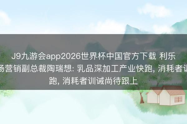 J9九游会app2026世界杯中国官方下载 利乐大中华区商场营销副总裁陶瑞想: 乳品深加工产业快跑， 消耗者训诫尚待跟上