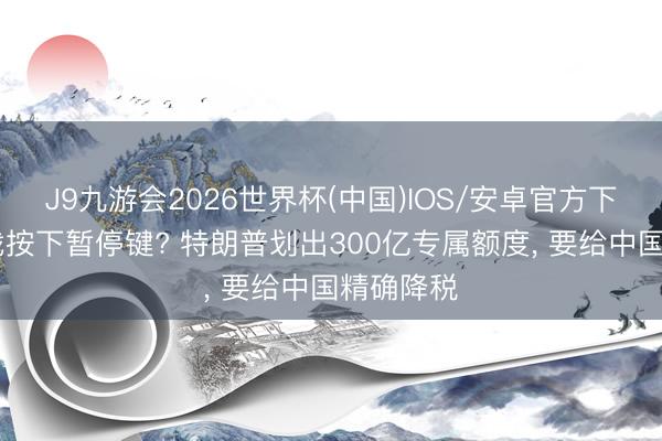J9九游会2026世界杯(中国)IOS/安卓官方下载 关税战按下暂停键? 特朗普划出300亿专属额度， 要给中国精确降税