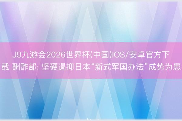 J9九游会2026世界杯(中国)IOS/安卓官方下载 酬酢部: 坚硬遏抑日本“新式军国办法”成势为患