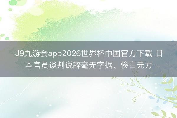 J9九游会app2026世界杯中国官方下载 日本官员谈判说辞毫无字据、惨白无力