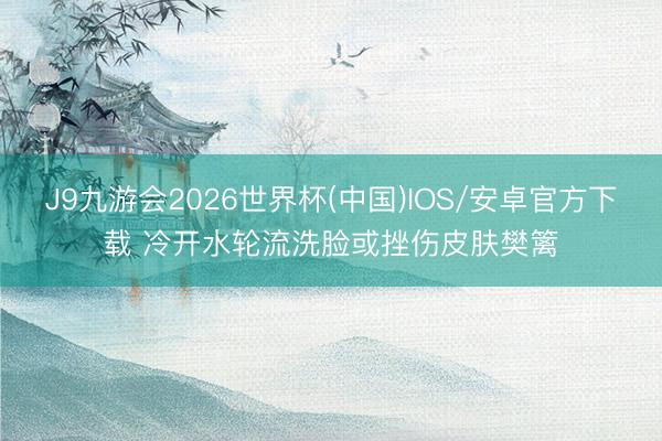 J9九游会2026世界杯(中国)IOS/安卓官方下载 冷开水轮流洗脸或挫伤皮肤樊篱