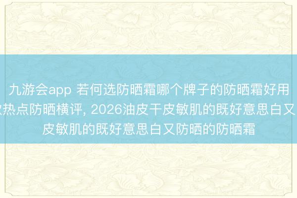 九游会app 若何选防晒霜哪个牌子的防晒霜好用效能好? 10款热点防晒横评， 2026油皮干皮敏肌的既好意思白又防晒的防晒霜