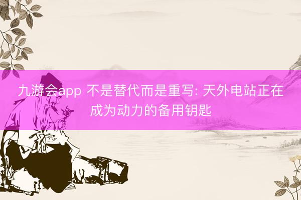 九游会app 不是替代而是重写: 天外电站正在成为动力的备用钥匙