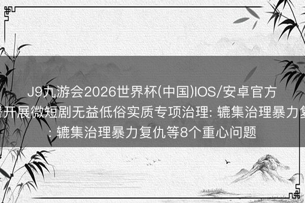 J9九游会2026世界杯(中国)IOS/安卓官方下载 广电总局部署开展微短剧无益低俗实质专项治理: 辘集治理暴力复仇等8个重心问题