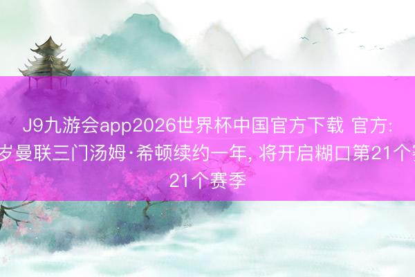 J9九游会app2026世界杯中国官方下载 官方: 40岁曼联三门汤姆·希顿续约一年， 将开启糊口第21个赛季