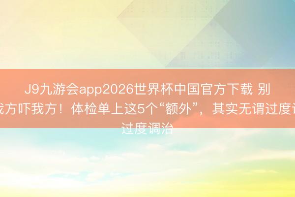 J9九游会app2026世界杯中国官方下载 别再我方吓我方！体检单上这5个“额外”，其实无谓过度调治