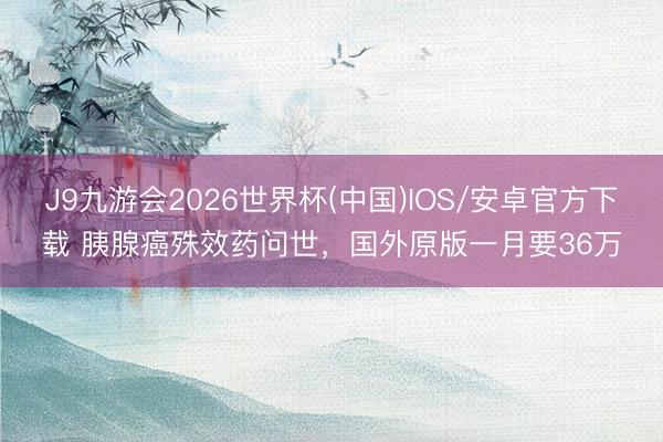 J9九游会2026世界杯(中国)IOS/安卓官方下载 胰腺癌殊效药问世，国外原版一月要36万