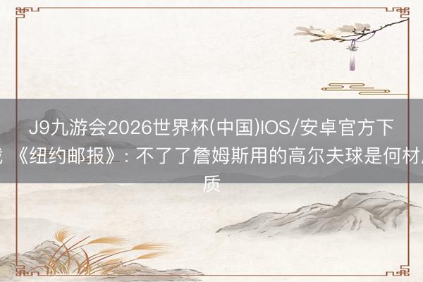 J9九游会2026世界杯(中国)IOS/安卓官方下载 《纽约邮报》: 不了了詹姆斯用的高尔夫球是何材质