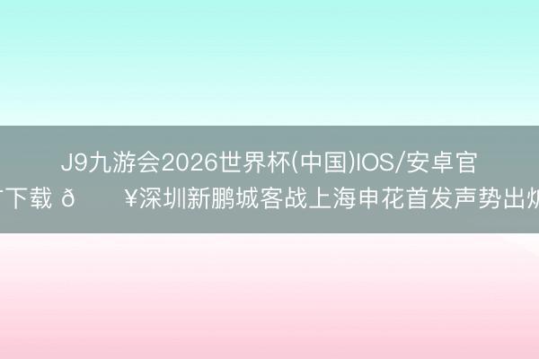 J9九游会2026世界杯(中国)IOS/安卓官方下载 🔥深圳新鹏城客战上海申花首发声势出炉！