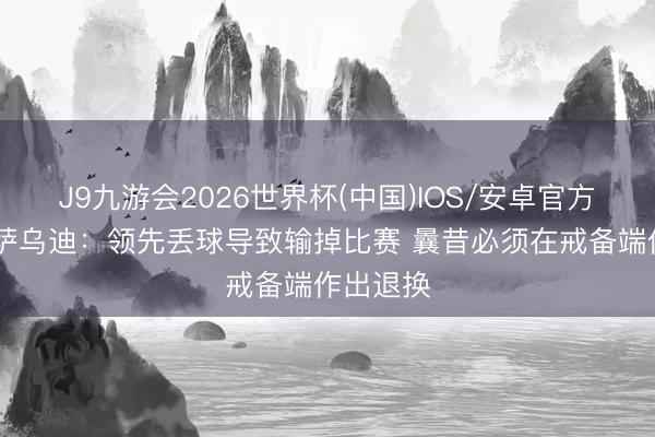 J9九游会2026世界杯(中国)IOS/安卓官方下载 梅萨乌迪：领先丢球导致输掉比赛 曩昔必须在戒备端作出退换