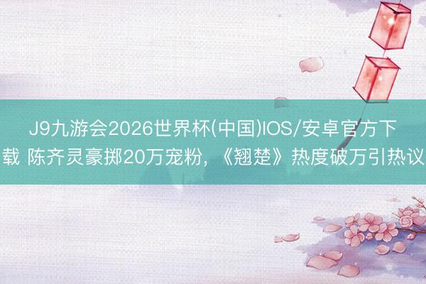 J9九游会2026世界杯(中国)IOS/安卓官方下载 陈齐灵豪掷20万宠粉， 《翘楚》热度破万引热议