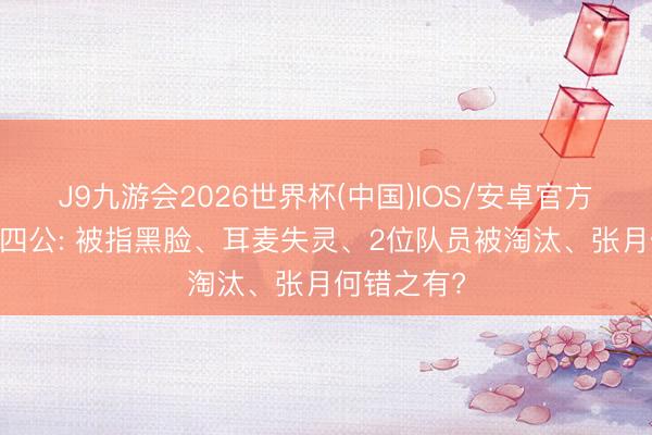 J9九游会2026世界杯(中国)IOS/安卓官方下载 浪姐四公: 被指黑脸、耳麦失灵、2位队员被淘汰、张月何错之有?