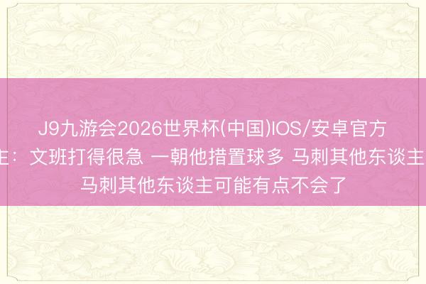 J9九游会2026世界杯(中国)IOS/安卓官方下载 媒体东谈主：文班打得很急 一朝他措置球多 马刺其他东谈主可能有点不会了