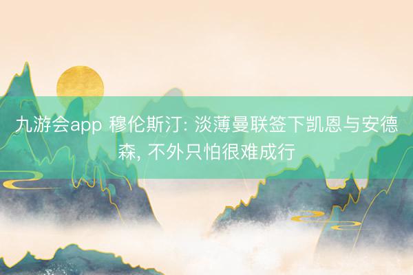 九游会app 穆伦斯汀: 淡薄曼联签下凯恩与安德森, 不外只怕很难成行