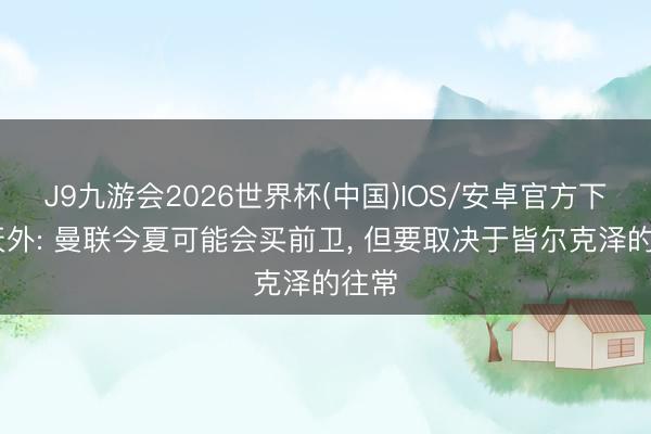 J9九游会2026世界杯(中国)IOS/安卓官方下载 天外: 曼联今夏可能会买前卫， 但要取决于皆尔克泽的往常