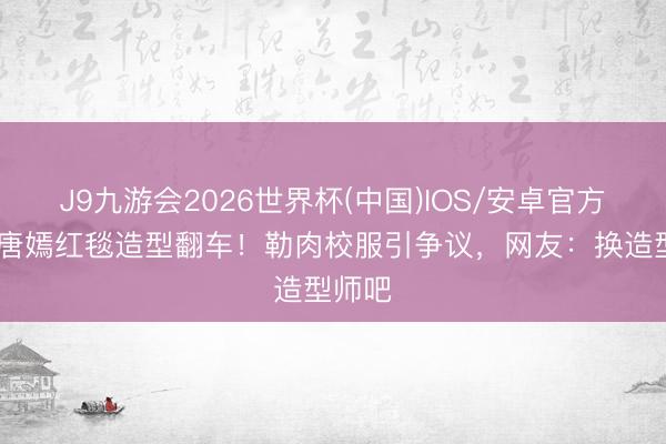 J9九游会2026世界杯(中国)IOS/安卓官方下载 唐嫣红毯造型翻车!勒肉校服引争议,网友:换造型师吧