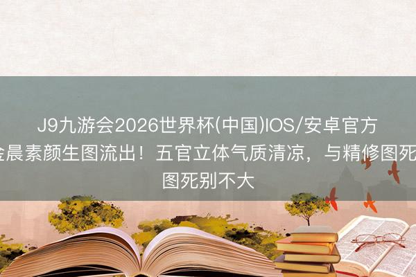 J9九游会2026世界杯(中国)IOS/安卓官方下载 金晨素颜生图流出！五官立体气质清凉，与精修图死别不大