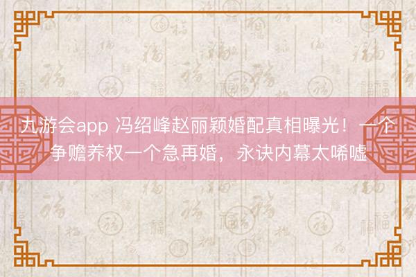 九游会app 冯绍峰赵丽颖婚配真相曝光!一个争赡养权一个急再婚,永诀内幕太唏嘘