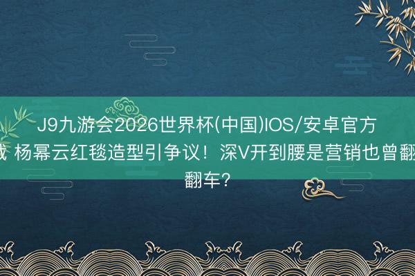 J9九游会2026世界杯(中国)IOS/安卓官方下载 杨幂云红毯造型引争议！深V开到腰是营销也曾翻车？