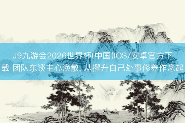 J9九游会2026世界杯(中国)IOS/安卓官方下载 团队东谈主心涣散， 从擢升自己处事修养作念起