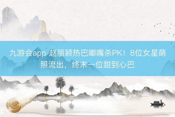 九游会app 赵丽颖热巴嘟嘴杀PK！8位女星萌照流出，终末一位甜到心巴