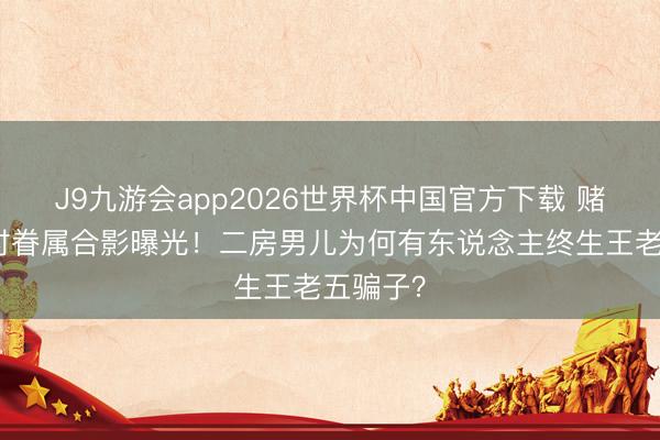 J9九游会app2026世界杯中国官方下载 赌王年青时眷属合影曝光！二房男儿为何有东说念主终生王老五骗子？