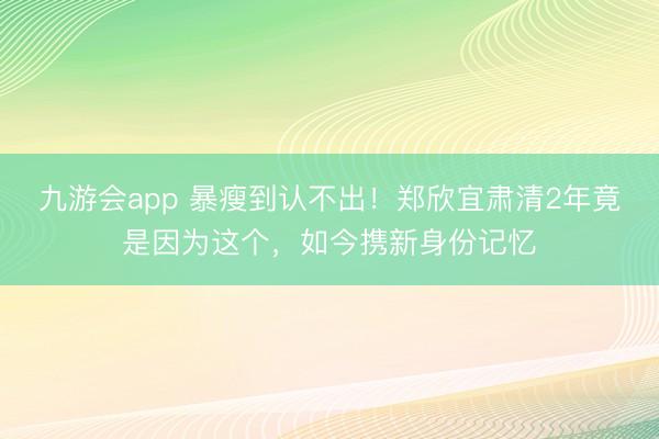 九游会app 暴瘦到认不出！郑欣宜肃清2年竟是因为这个，如今携新身份记忆