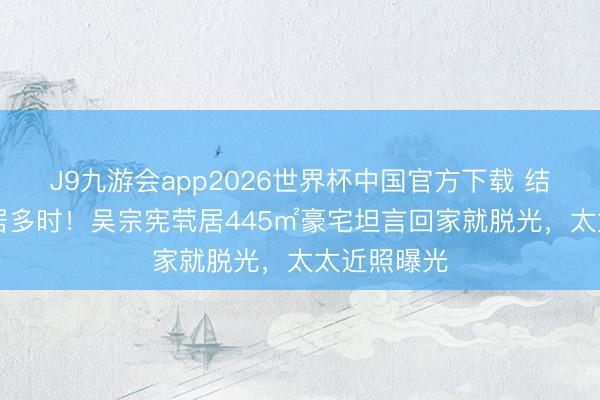 J9九游会app2026世界杯中国官方下载 结婚34年分居多时！吴宗宪茕居445㎡豪宅坦言回家就脱光，太太近照曝光