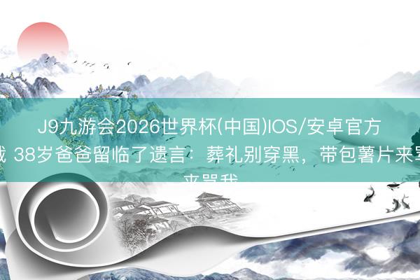 J9九游会2026世界杯(中国)IOS/安卓官方下载 38岁爸爸留临了遗言：葬礼别穿黑，带包薯片来骂我