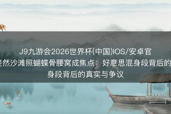 J9九游会2026世界杯(中国)IOS/安卓官方下载 王楚然沙滩照蝴蝶骨腰窝成焦点:好意思混身段背后的真实与争议